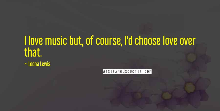 Leona Lewis Quotes: I love music but, of course, I'd choose love over that.