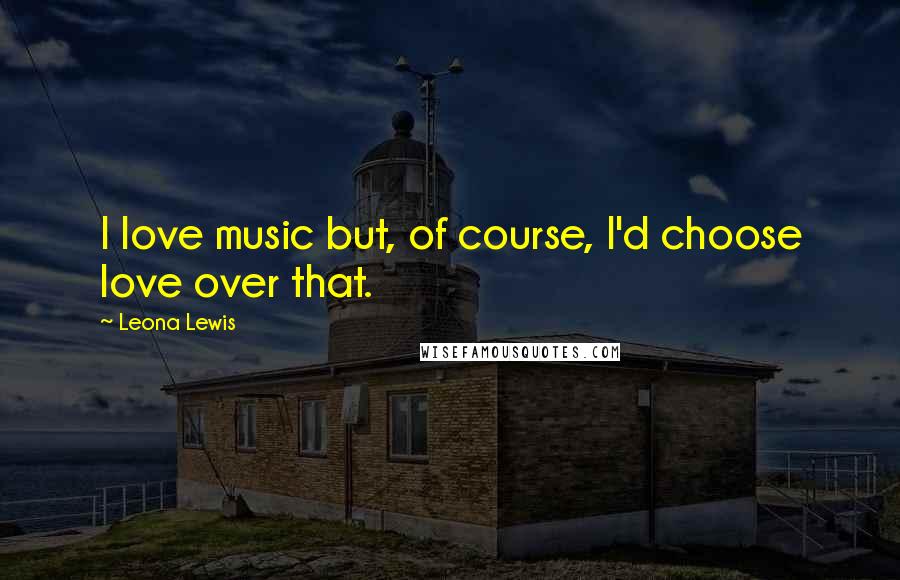 Leona Lewis Quotes: I love music but, of course, I'd choose love over that.