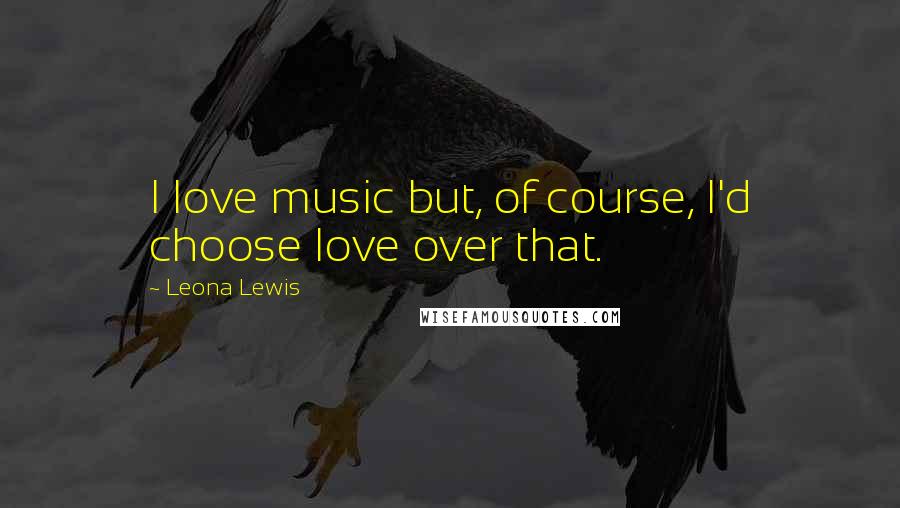 Leona Lewis Quotes: I love music but, of course, I'd choose love over that.