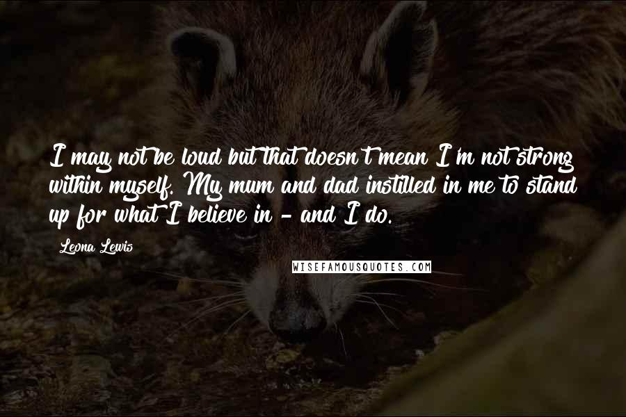 Leona Lewis Quotes: I may not be loud but that doesn't mean I'm not strong within myself. My mum and dad instilled in me to stand up for what I believe in - and I do.