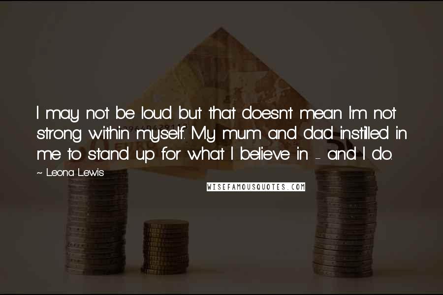 Leona Lewis Quotes: I may not be loud but that doesn't mean I'm not strong within myself. My mum and dad instilled in me to stand up for what I believe in - and I do.