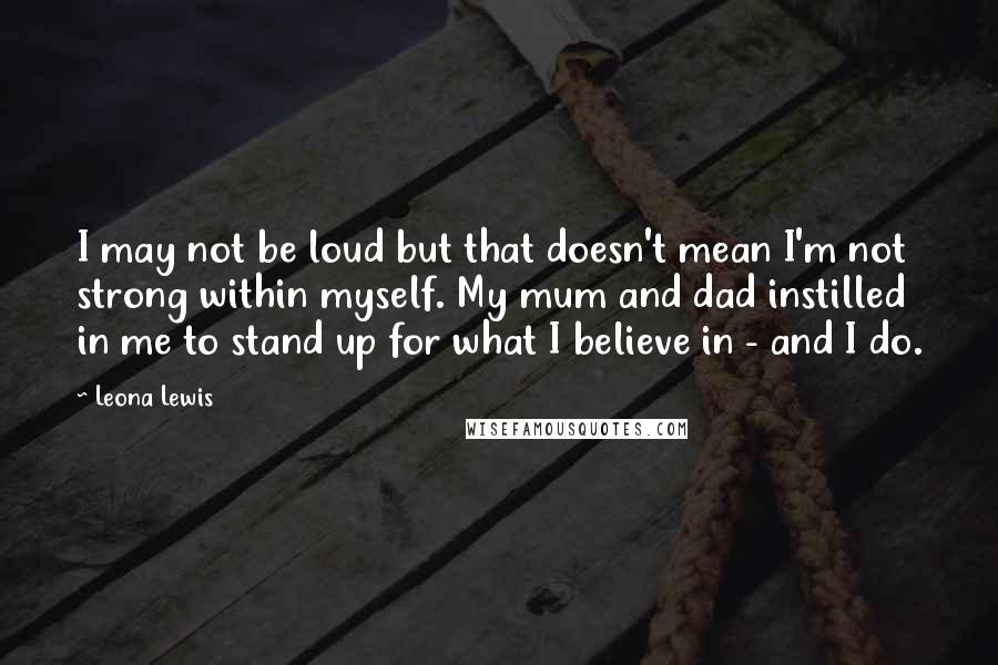 Leona Lewis Quotes: I may not be loud but that doesn't mean I'm not strong within myself. My mum and dad instilled in me to stand up for what I believe in - and I do.