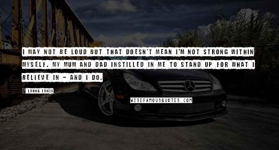 Leona Lewis Quotes: I may not be loud but that doesn't mean I'm not strong within myself. My mum and dad instilled in me to stand up for what I believe in - and I do.