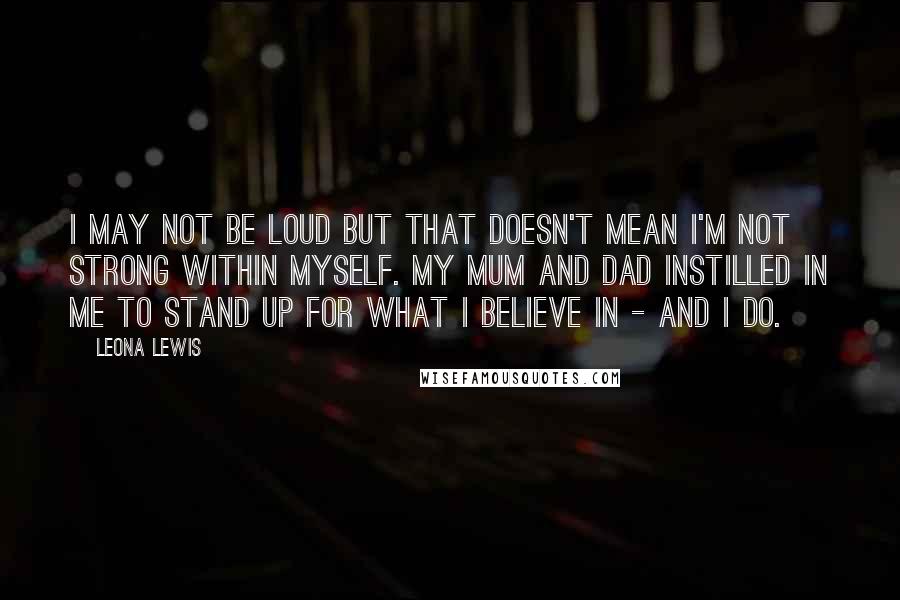 Leona Lewis Quotes: I may not be loud but that doesn't mean I'm not strong within myself. My mum and dad instilled in me to stand up for what I believe in - and I do.