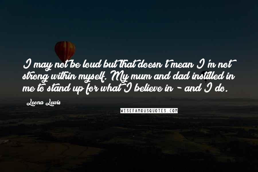 Leona Lewis Quotes: I may not be loud but that doesn't mean I'm not strong within myself. My mum and dad instilled in me to stand up for what I believe in - and I do.