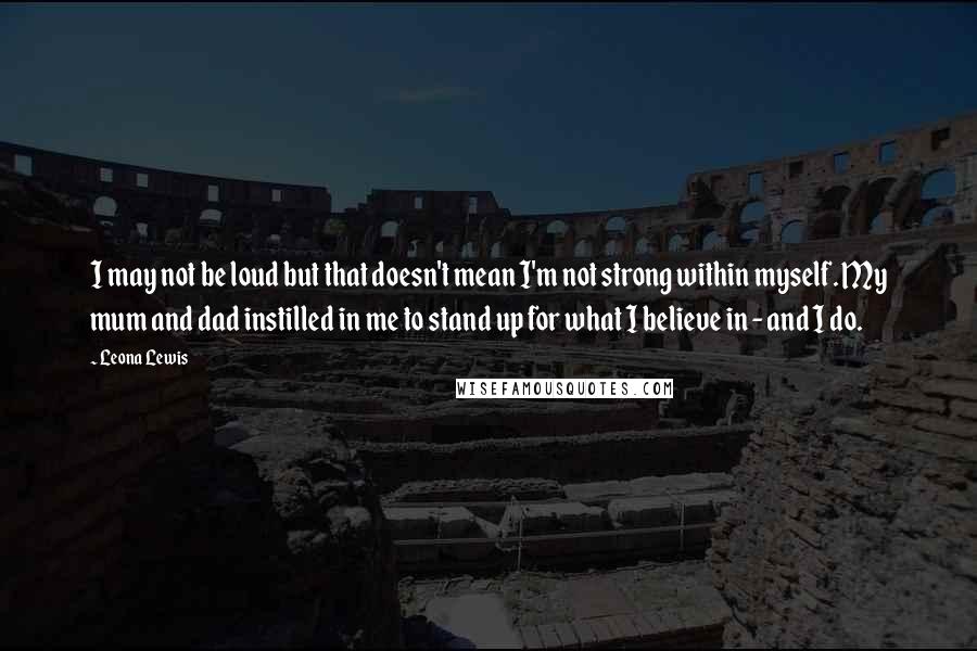 Leona Lewis Quotes: I may not be loud but that doesn't mean I'm not strong within myself. My mum and dad instilled in me to stand up for what I believe in - and I do.