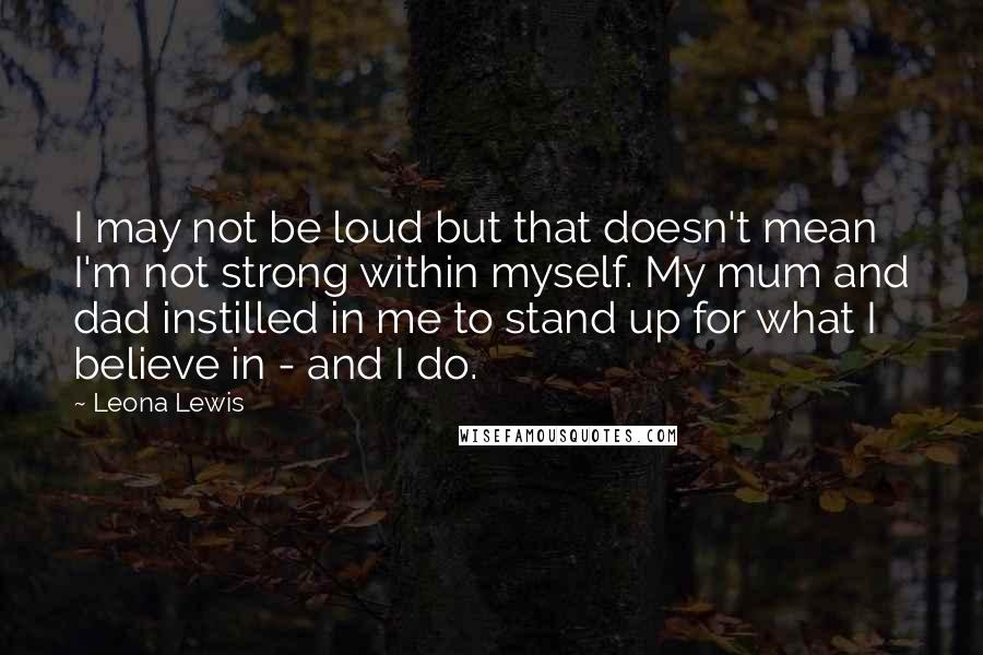 Leona Lewis Quotes: I may not be loud but that doesn't mean I'm not strong within myself. My mum and dad instilled in me to stand up for what I believe in - and I do.