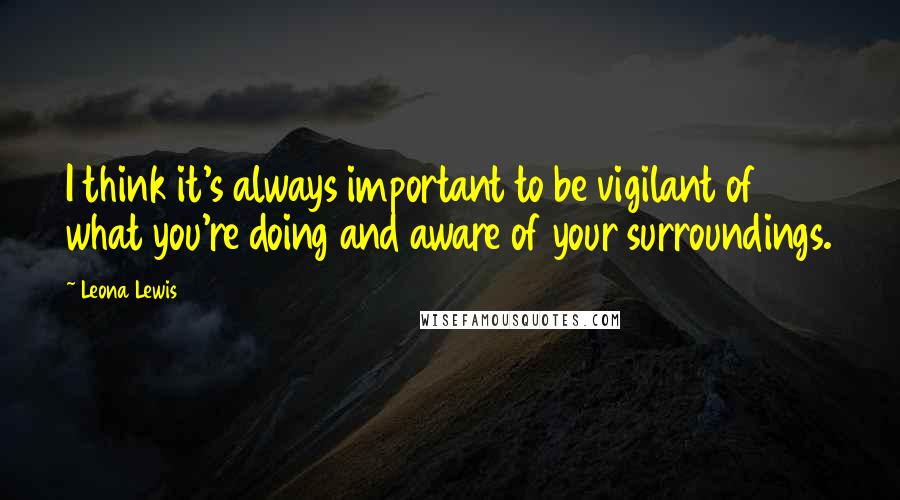 Leona Lewis Quotes: I think it's always important to be vigilant of what you're doing and aware of your surroundings.