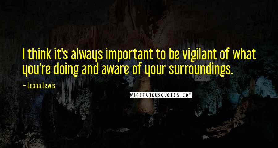 Leona Lewis Quotes: I think it's always important to be vigilant of what you're doing and aware of your surroundings.