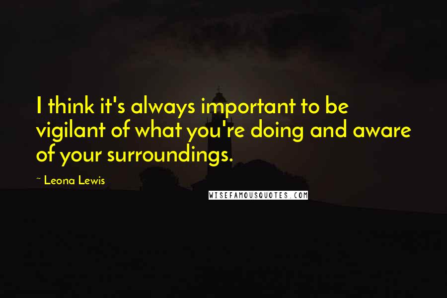 Leona Lewis Quotes: I think it's always important to be vigilant of what you're doing and aware of your surroundings.