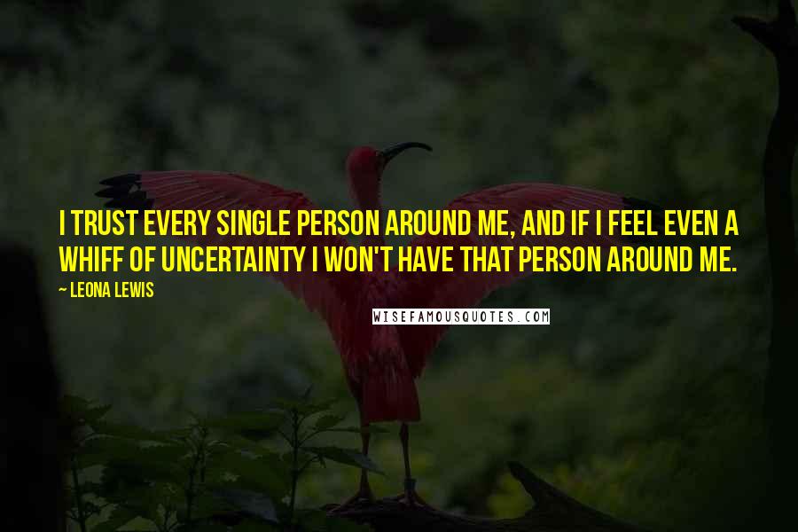 Leona Lewis Quotes: I trust every single person around me, and if I feel even a whiff of uncertainty I won't have that person around me.