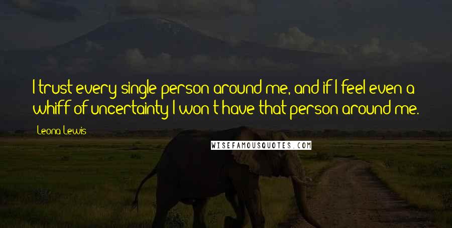 Leona Lewis Quotes: I trust every single person around me, and if I feel even a whiff of uncertainty I won't have that person around me.