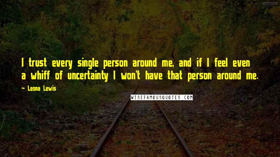 Leona Lewis Quotes: I trust every single person around me, and if I feel even a whiff of uncertainty I won't have that person around me.