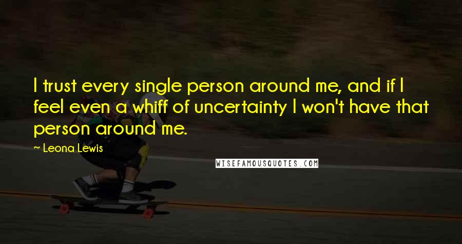 Leona Lewis Quotes: I trust every single person around me, and if I feel even a whiff of uncertainty I won't have that person around me.