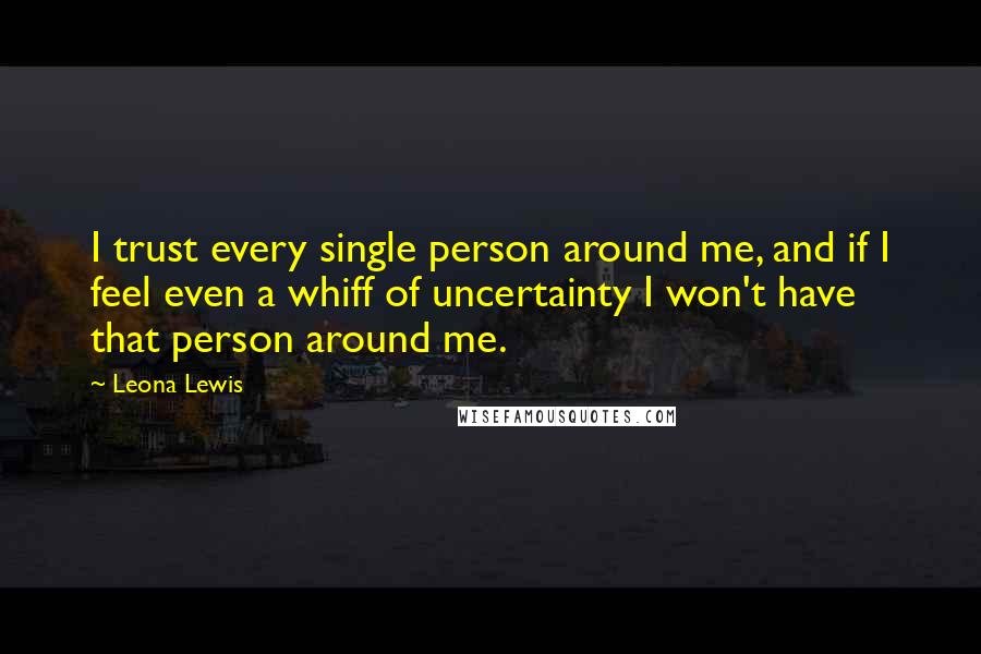 Leona Lewis Quotes: I trust every single person around me, and if I feel even a whiff of uncertainty I won't have that person around me.