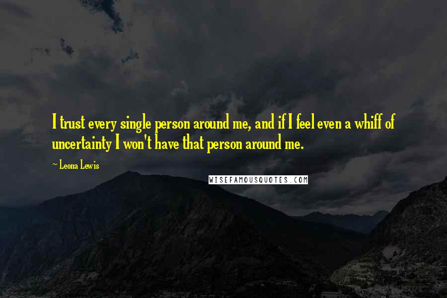 Leona Lewis Quotes: I trust every single person around me, and if I feel even a whiff of uncertainty I won't have that person around me.