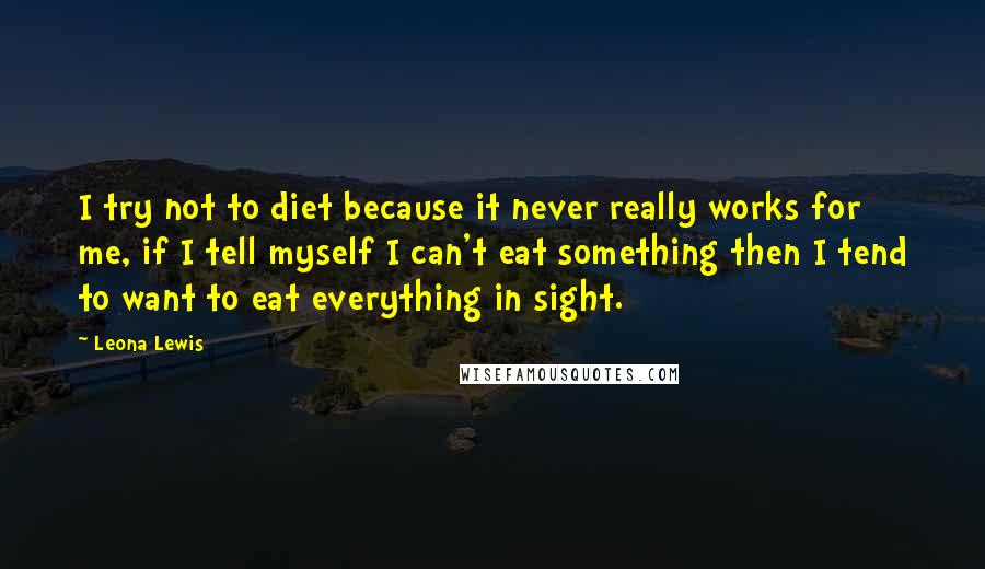 Leona Lewis Quotes: I try not to diet because it never really works for me, if I tell myself I can't eat something then I tend to want to eat everything in sight.