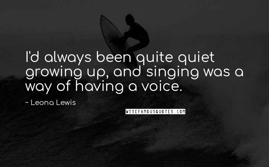 Leona Lewis Quotes: I'd always been quite quiet growing up, and singing was a way of having a voice.