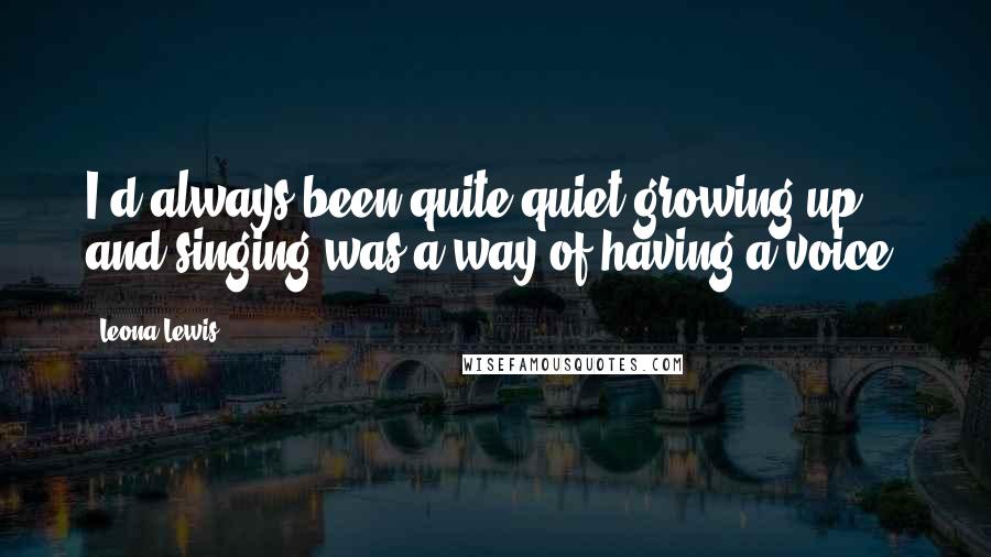 Leona Lewis Quotes: I'd always been quite quiet growing up, and singing was a way of having a voice.