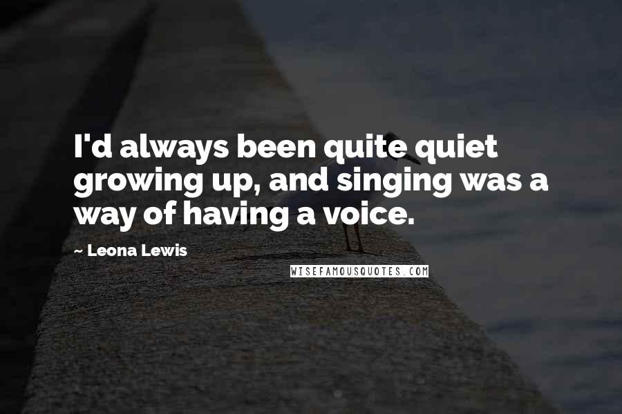 Leona Lewis Quotes: I'd always been quite quiet growing up, and singing was a way of having a voice.