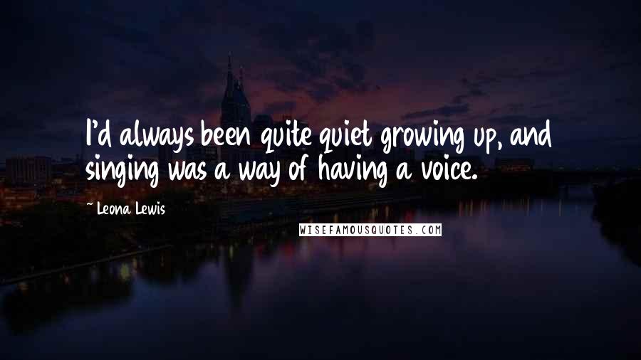 Leona Lewis Quotes: I'd always been quite quiet growing up, and singing was a way of having a voice.