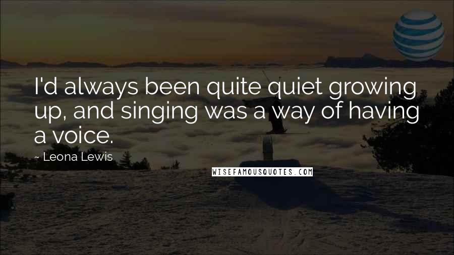 Leona Lewis Quotes: I'd always been quite quiet growing up, and singing was a way of having a voice.