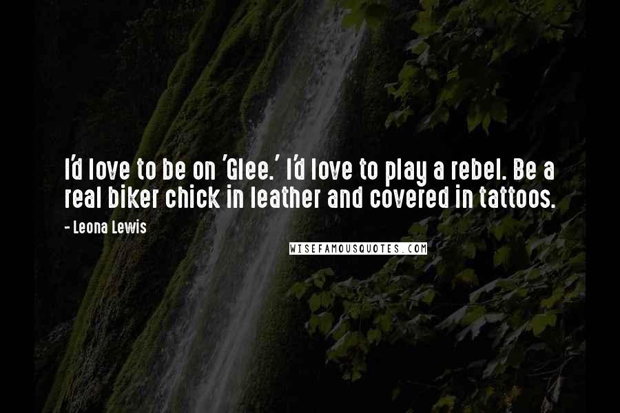 Leona Lewis Quotes: I'd love to be on 'Glee.' I'd love to play a rebel. Be a real biker chick in leather and covered in tattoos.