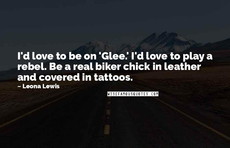 Leona Lewis Quotes: I'd love to be on 'Glee.' I'd love to play a rebel. Be a real biker chick in leather and covered in tattoos.