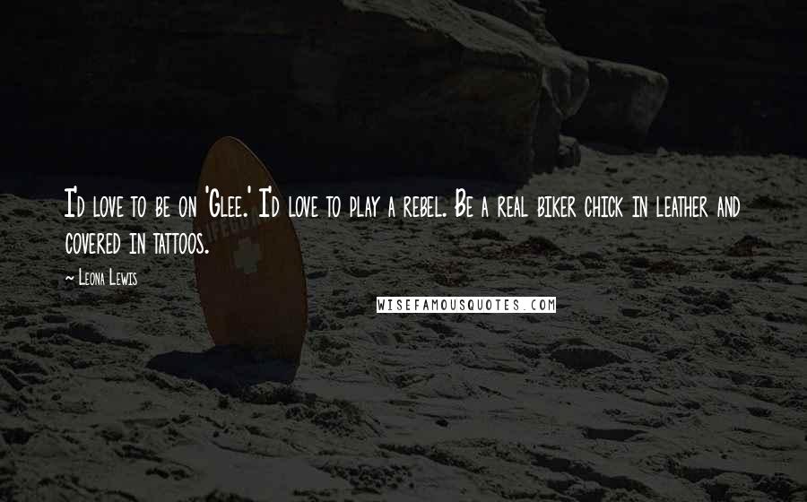 Leona Lewis Quotes: I'd love to be on 'Glee.' I'd love to play a rebel. Be a real biker chick in leather and covered in tattoos.