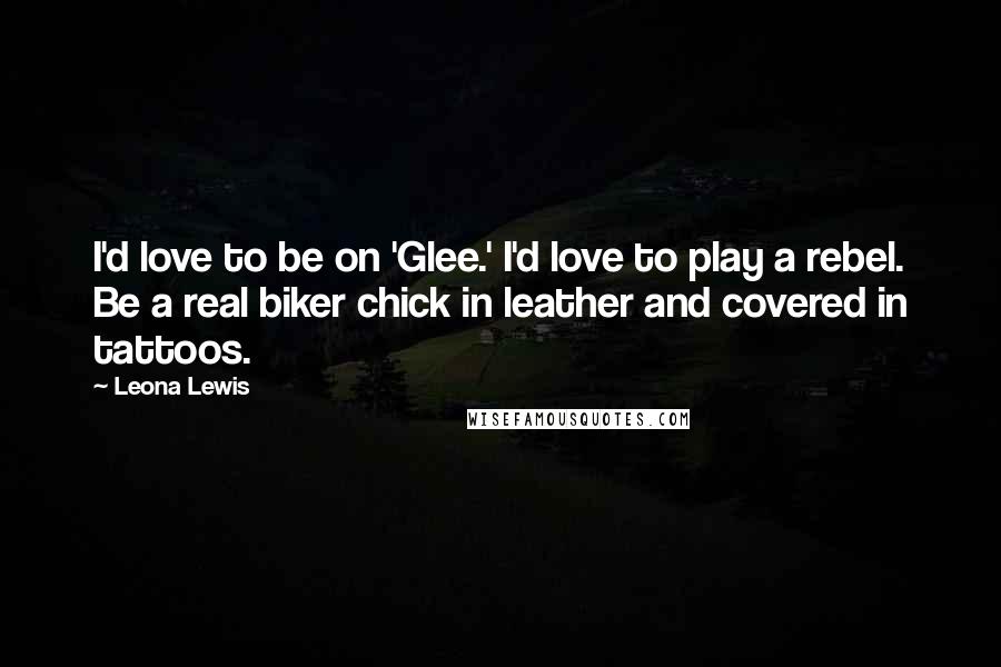 Leona Lewis Quotes: I'd love to be on 'Glee.' I'd love to play a rebel. Be a real biker chick in leather and covered in tattoos.