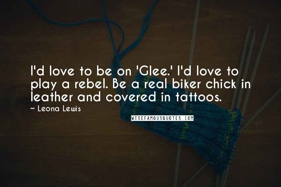 Leona Lewis Quotes: I'd love to be on 'Glee.' I'd love to play a rebel. Be a real biker chick in leather and covered in tattoos.