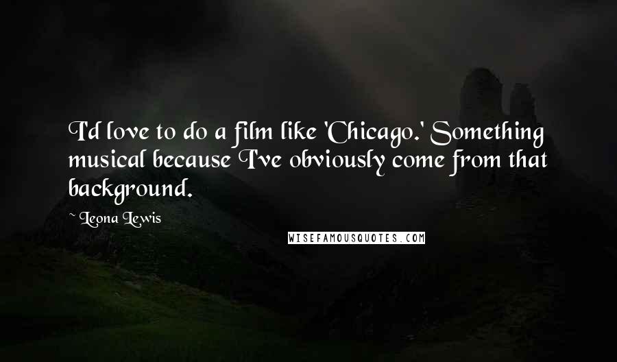 Leona Lewis Quotes: I'd love to do a film like 'Chicago.' Something musical because I've obviously come from that background.