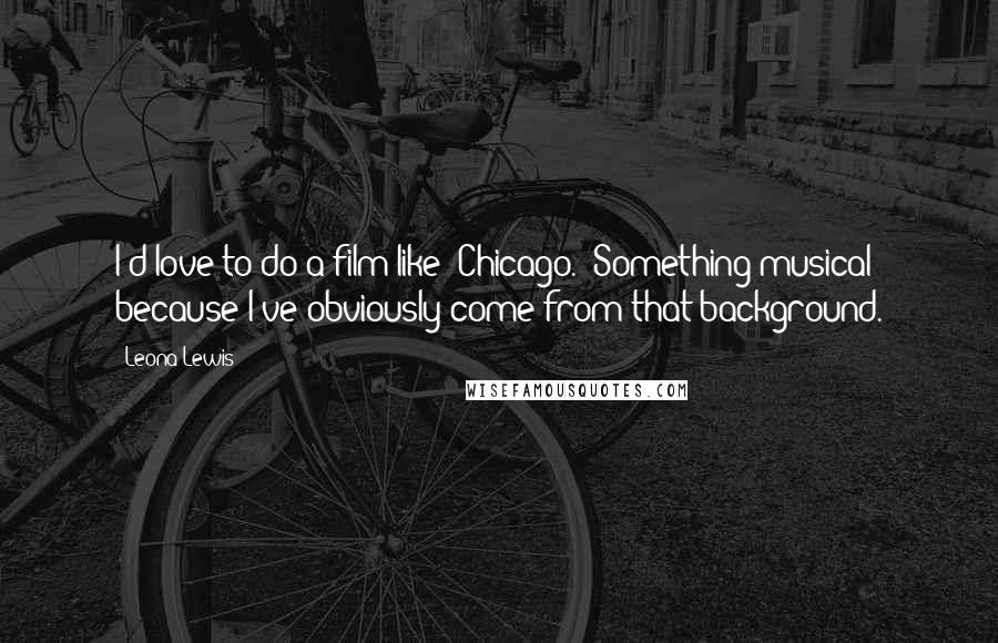 Leona Lewis Quotes: I'd love to do a film like 'Chicago.' Something musical because I've obviously come from that background.