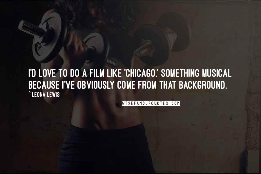 Leona Lewis Quotes: I'd love to do a film like 'Chicago.' Something musical because I've obviously come from that background.