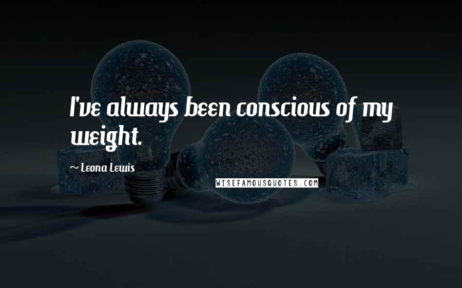Leona Lewis Quotes: I've always been conscious of my weight.