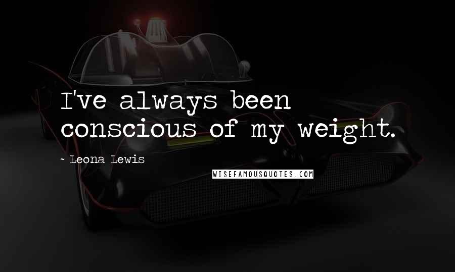 Leona Lewis Quotes: I've always been conscious of my weight.