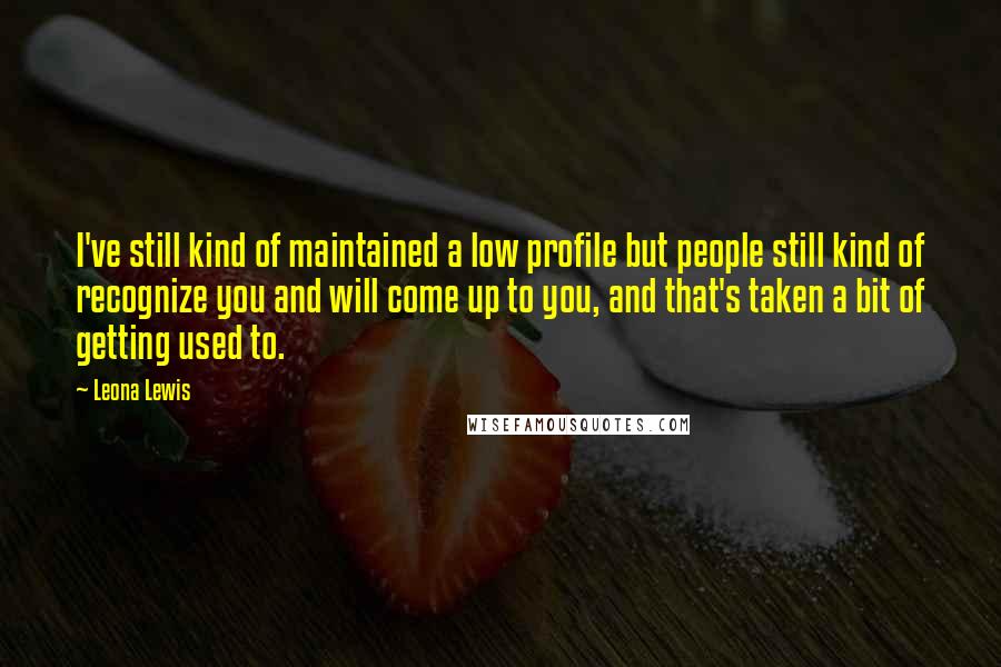 Leona Lewis Quotes: I've still kind of maintained a low profile but people still kind of recognize you and will come up to you, and that's taken a bit of getting used to.