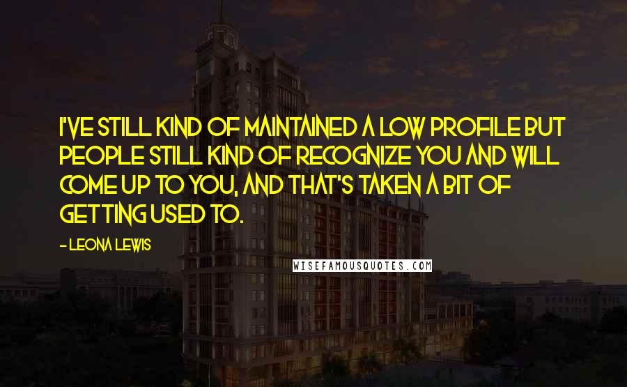 Leona Lewis Quotes: I've still kind of maintained a low profile but people still kind of recognize you and will come up to you, and that's taken a bit of getting used to.