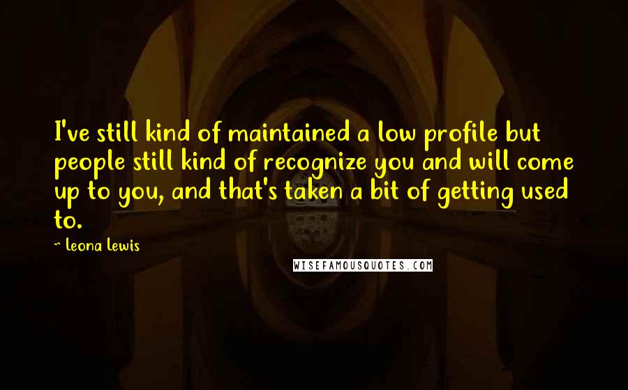 Leona Lewis Quotes: I've still kind of maintained a low profile but people still kind of recognize you and will come up to you, and that's taken a bit of getting used to.