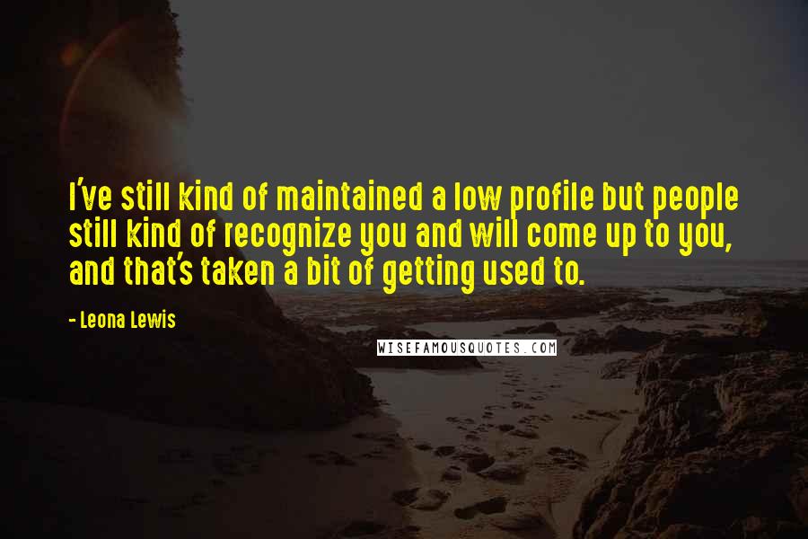 Leona Lewis Quotes: I've still kind of maintained a low profile but people still kind of recognize you and will come up to you, and that's taken a bit of getting used to.
