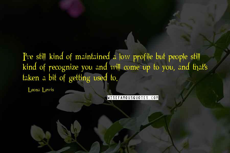 Leona Lewis Quotes: I've still kind of maintained a low profile but people still kind of recognize you and will come up to you, and that's taken a bit of getting used to.