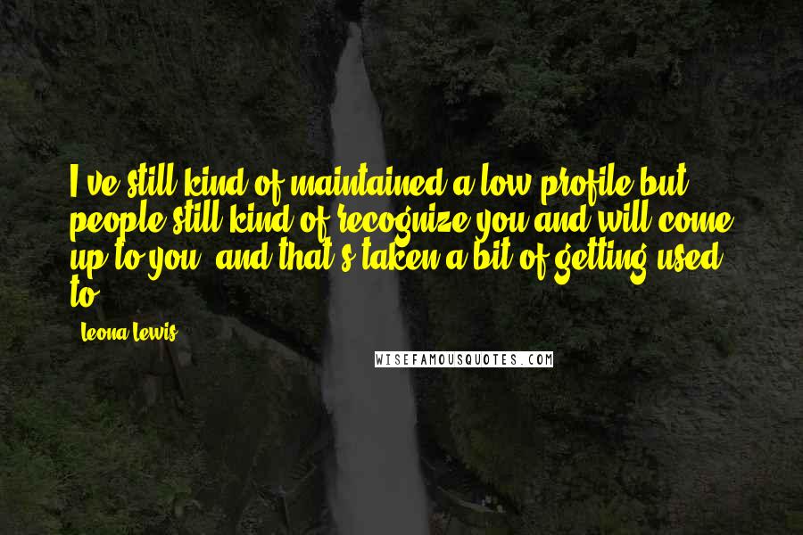 Leona Lewis Quotes: I've still kind of maintained a low profile but people still kind of recognize you and will come up to you, and that's taken a bit of getting used to.