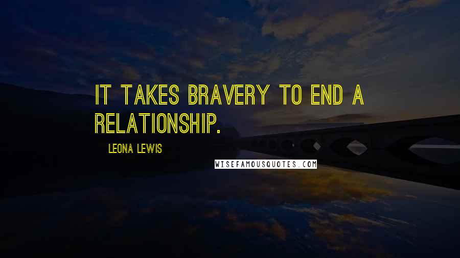 Leona Lewis Quotes: It takes bravery to end a relationship.