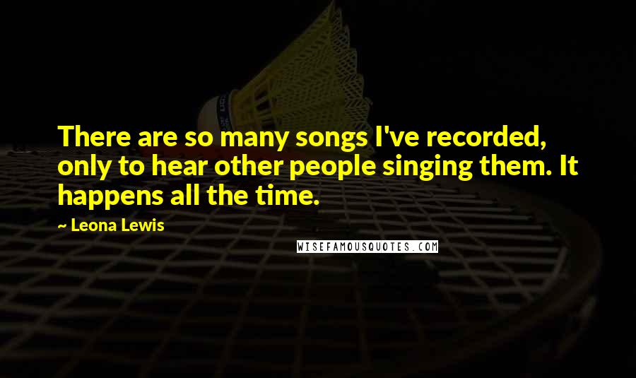 Leona Lewis Quotes: There are so many songs I've recorded, only to hear other people singing them. It happens all the time.