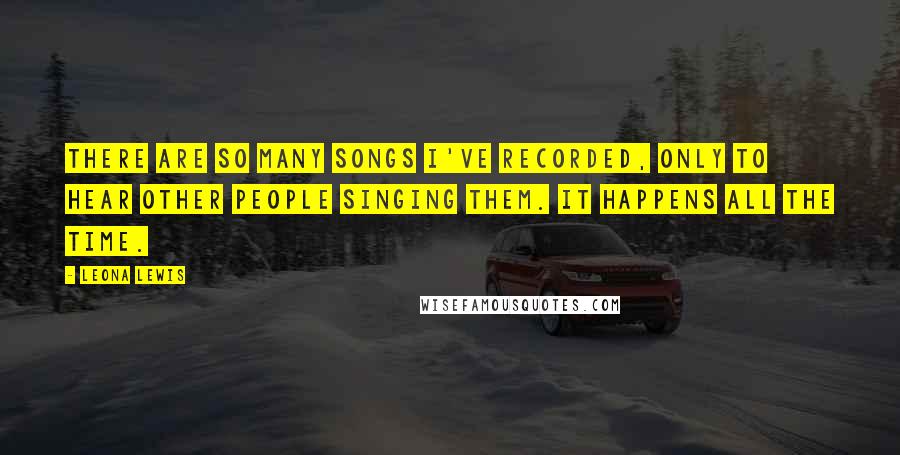 Leona Lewis Quotes: There are so many songs I've recorded, only to hear other people singing them. It happens all the time.