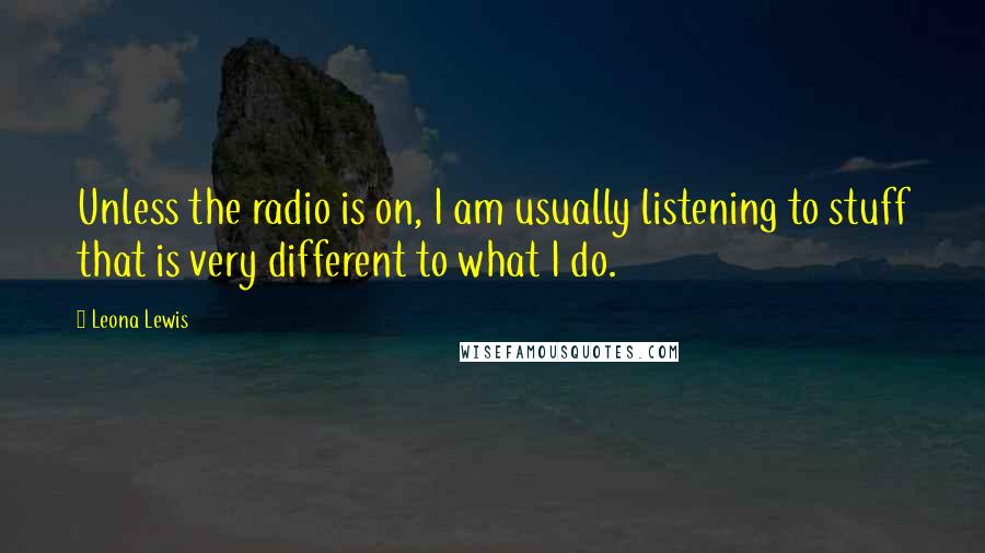 Leona Lewis Quotes: Unless the radio is on, I am usually listening to stuff that is very different to what I do.