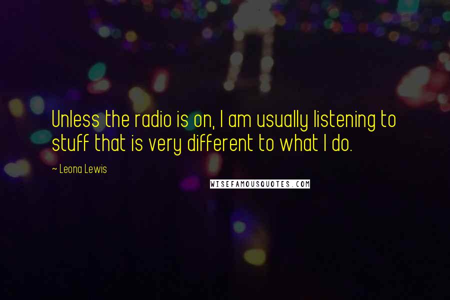 Leona Lewis Quotes: Unless the radio is on, I am usually listening to stuff that is very different to what I do.