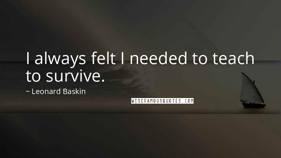 Leonard Baskin Quotes: I always felt I needed to teach to survive.