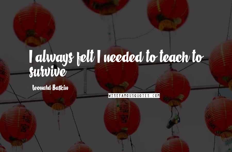 Leonard Baskin Quotes: I always felt I needed to teach to survive.