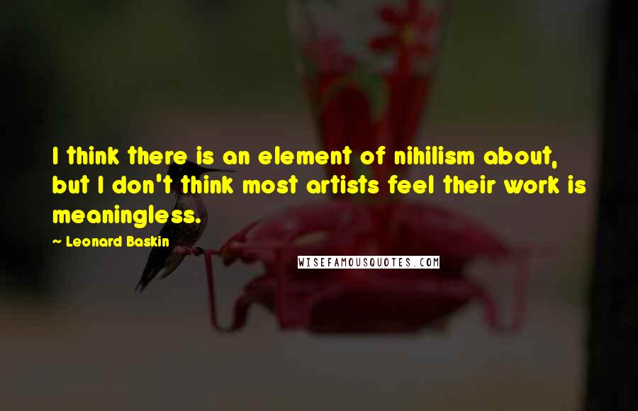 Leonard Baskin Quotes: I think there is an element of nihilism about, but I don't think most artists feel their work is meaningless.